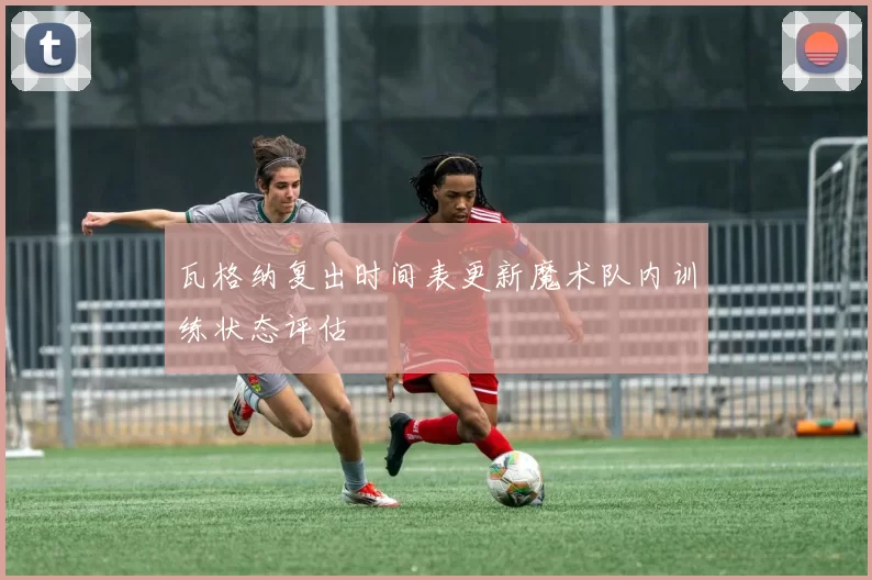 瓦格纳复出时间表更新魔术队内训练状态评估