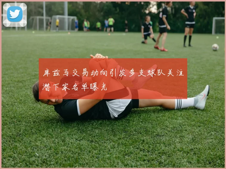 库兹马交易动向引发多支球队关注潜下家名单曝光