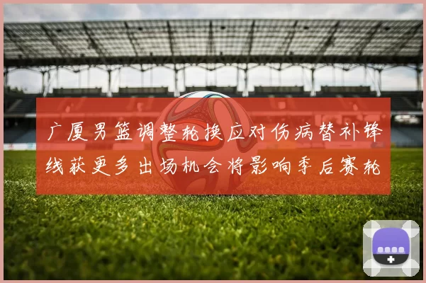 广厦男篮调整轮换应对伤病替补锋线获更多出场机会将影响季后赛轮换深度