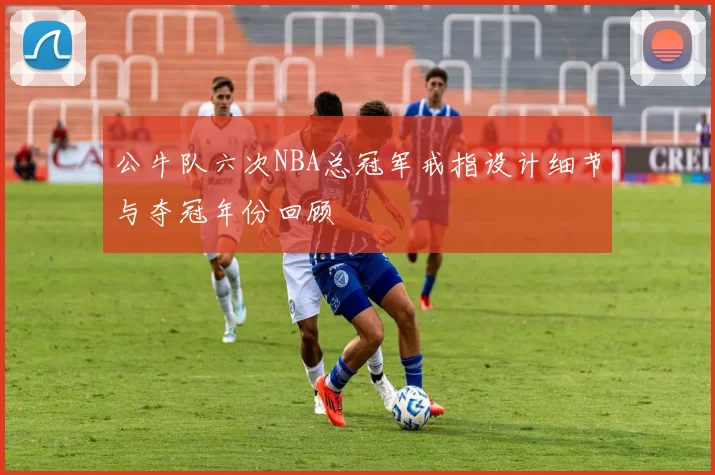 公牛队六次NBA总冠军戒指设计细节与夺冠年份回顾