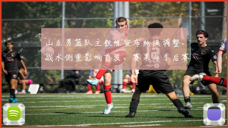 山东男篮队主教练宣布轮换调整,战术侧重影响首发、赛果与季后赛前景