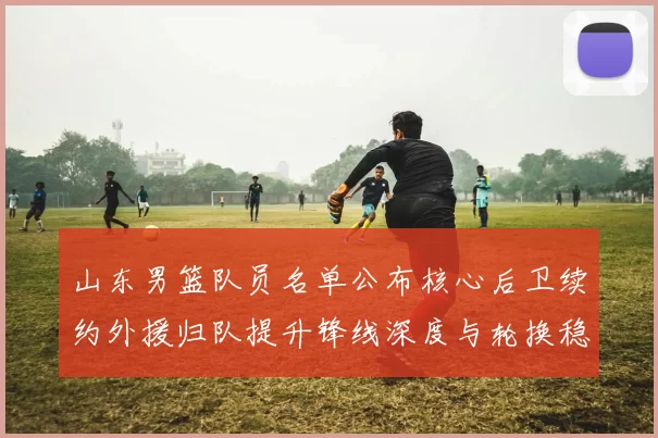 山东男篮队员名单公布核心后卫续约外援归队提升锋线深度与轮换稳定性