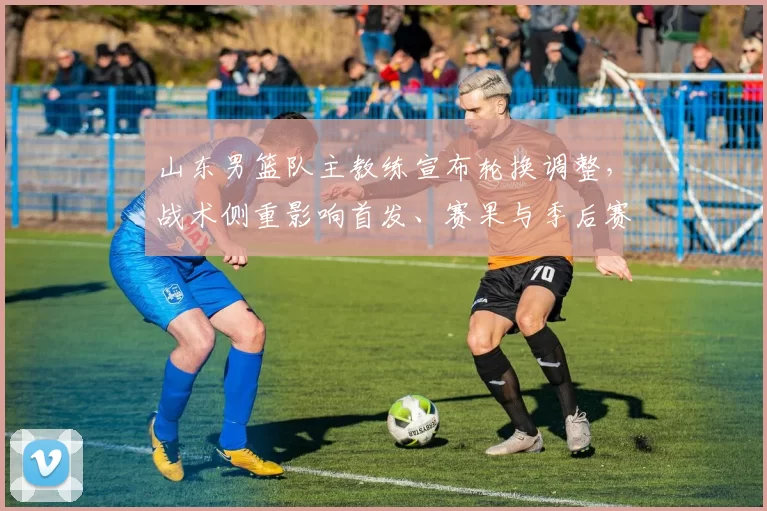 山东男篮队主教练宣布轮换调整,战术侧重影响首发、赛果与季后赛前景