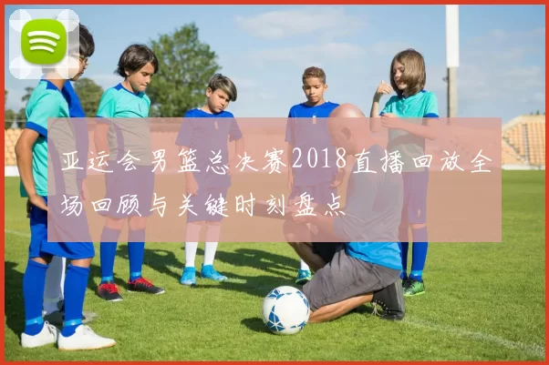 亚运会男篮总决赛2018直播回放全场回顾与关键时刻盘点